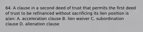 64. A clause in a second deed of trust that permits the first deed of trust to be refinanced without sacrificing its lien position is a/an: A. acceleration clause B. lien waiver C. subordination clause D. alienation clause