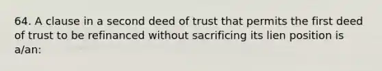 64. A clause in a second deed of trust that permits the first deed of trust to be refinanced without sacrificing its lien position is a/an: