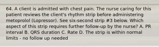 64. A client is admitted with chest pain. The nurse caring for this patient reviews the client's rhythm strip before administering metoprolol (Lopressor). See six-second strip #3 below. Which aspect of this strip requires further follow-up by the nurse? A. PR interval B. QRS duration C. Rate D. The strip is within normal limits - no follow up needed