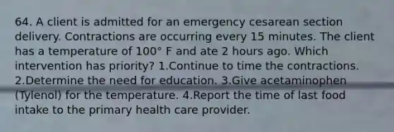 64. A client is admitted for an emergency cesarean section delivery. Contractions are occurring every 15 minutes. The client has a temperature of 100° F and ate 2 hours ago. Which intervention has priority? 1.Continue to time the contractions. 2.Determine the need for education. 3.Give acetaminophen (Tylenol) for the temperature. 4.Report the time of last food intake to the primary health care provider.