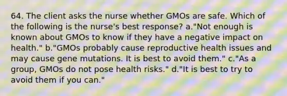 64. The client asks the nurse whether GMOs are safe. Which of the following is the nurse's best response? a."Not enough is known about GMOs to know if they have a negative impact on health." b."GMOs probably cause reproductive health issues and may cause gene mutations. It is best to avoid them." c."As a group, GMOs do not pose health risks." d."It is best to try to avoid them if you can."