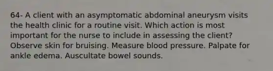 64- A client with an asymptomatic abdominal aneurysm visits the health clinic for a routine visit. Which action is most important for the nurse to include in assessing the client?Observe skin for bruising. Measure blood pressure. Palpate for ankle edema. Auscultate bowel sounds.