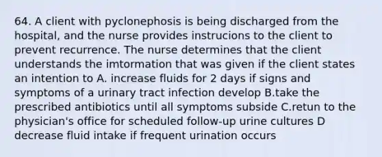 64. A client with pyclonephosis is being discharged from the hospital, and the nurse provides instrucions to the client to prevent recurrence. The nurse determines that the client understands the imtormation that was given if the client states an intention to A. increase fluids for 2 days if signs and symptoms of a urinary tract infection develop B.take the prescribed antibiotics until all symptoms subside C.retun to the physician's office for scheduled follow-up urine cultures D decrease fluid intake if frequent urination occurs