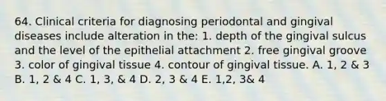 64. Clinical criteria for diagnosing periodontal and gingival diseases include alteration in the: 1. depth of the gingival sulcus and the level of the epithelial attachment 2. free gingival groove 3. color of gingival tissue 4. contour of gingival tissue. A. 1, 2 & 3 B. 1, 2 & 4 C. 1, 3, & 4 D. 2, 3 & 4 E. 1,2, 3& 4