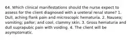 64. Which clinical manifestations should the nurse expect to assess for the client diagnosed with a ureteral renal stone? 1. Dull, aching flank pain and microscopic hematuria. 2. Nausea; vomiting; pallor; and cool, clammy skin. 3. Gross hematuria and dull suprapubic pain with voiding. 4. The client will be asymptomatic.