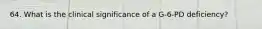64. What is the clinical significance of a G-6-PD deficiency?