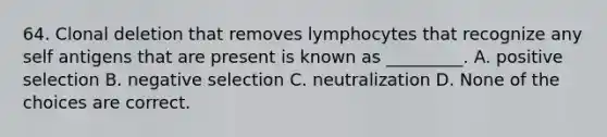 64. Clonal deletion that removes lymphocytes that recognize any self antigens that are present is known as _________. A. positive selection B. negative selection C. neutralization D. None of the choices are correct.