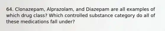 64. Clonazepam, Alprazolam, and Diazepam are all examples of which drug class? Which controlled substance category do all of these medications fall under?