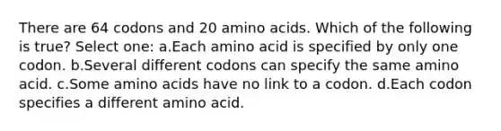 There are 64 codons and 20 amino acids. Which of the following is true? Select one: a.Each amino acid is specified by only one codon. b.Several different codons can specify the same amino acid. c.Some amino acids have no link to a codon. d.Each codon specifies a different amino acid.