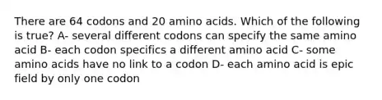 There are 64 codons and 20 amino acids. Which of the following is true? A- several different codons can specify the same amino acid B- each codon specifics a different amino acid C- some amino acids have no link to a codon D- each amino acid is epic field by only one codon