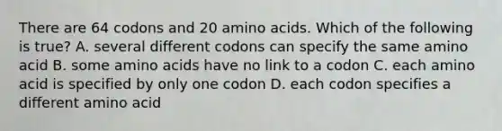 There are 64 codons and 20 amino acids. Which of the following is true? A. several different codons can specify the same amino acid B. some amino acids have no link to a codon C. each amino acid is specified by only one codon D. each codon specifies a different amino acid