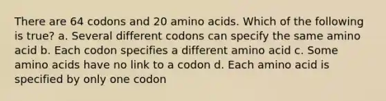 There are 64 codons and 20 amino acids. Which of the following is true? a. Several different codons can specify the same amino acid b. Each codon specifies a different amino acid c. Some amino acids have no link to a codon d. Each amino acid is specified by only one codon