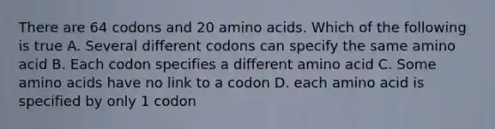 There are 64 codons and 20 <a href='https://www.questionai.com/knowledge/k9gb720LCl-amino-acids' class='anchor-knowledge'>amino acids</a>. Which of the following is true A. Several different codons can specify the same amino acid B. Each codon specifies a different amino acid C. Some amino acids have no link to a codon D. each amino acid is specified by only 1 codon