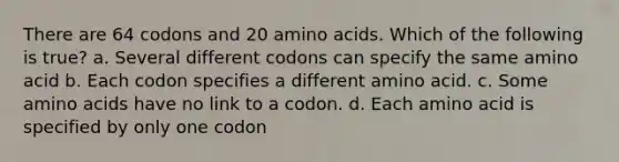 There are 64 codons and 20 <a href='https://www.questionai.com/knowledge/k9gb720LCl-amino-acids' class='anchor-knowledge'>amino acids</a>. Which of the following is true? a. Several different codons can specify the same amino acid b. Each codon specifies a different amino acid. c. Some amino acids have no link to a codon. d. Each amino acid is specified by only one codon