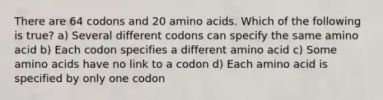 There are 64 codons and 20 <a href='https://www.questionai.com/knowledge/k9gb720LCl-amino-acids' class='anchor-knowledge'>amino acids</a>. Which of the following is true? a) Several different codons can specify the same amino acid b) Each codon specifies a different amino acid c) Some amino acids have no link to a codon d) Each amino acid is specified by only one codon