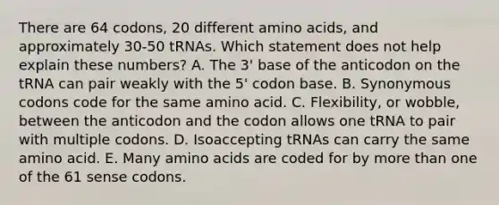 There are 64 codons, 20 different amino acids, and approximately 30-50 tRNAs. Which statement does not help explain these numbers? A. The 3' base of the anticodon on the tRNA can pair weakly with the 5' codon base. B. Synonymous codons code for the same amino acid. C. Flexibility, or wobble, between the anticodon and the codon allows one tRNA to pair with multiple codons. D. Isoaccepting tRNAs can carry the same amino acid. E. Many amino acids are coded for by more than one of the 61 sense codons.