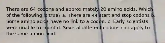 There are 64 codons and approximately 20 amino acids. Which of the following is true? a. There are 44 start and stop codons b. Some amino acids have no link to a codon. c. Early scientists were unable to count d. Several different codons can apply to the same amino acid