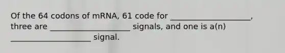 Of the 64 codons of mRNA, 61 code for ____________________, three are ____________________ signals, and one is a(n) ____________________ signal.