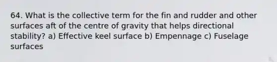 64. What is the collective term for the fin and rudder and other surfaces aft of the centre of gravity that helps directional stability? a) Effective keel surface b) Empennage c) Fuselage surfaces