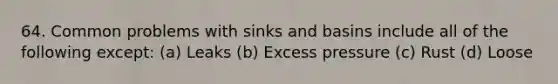 64. Common problems with sinks and basins include all of the following except: (a) Leaks (b) Excess pressure (c) Rust (d) Loose