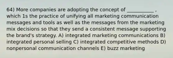 64) More companies are adopting the concept of ___________ , which 1s the practice of unifying all marketing communication messages and tools as well as the messages from the marketing mix decisions so that they send a consistent message supporting the brand's strategy. A) integrated marketing communications B) integrated personal selling C) integrated competitive methods D) nonpersonal communication channels E) buzz marketing