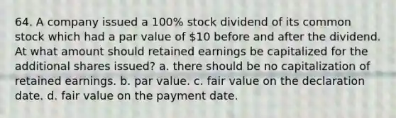 64. A company issued a 100% stock dividend of its common stock which had a par value of 10 before and after the dividend. At what amount should retained earnings be capitalized for the additional shares issued? a. there should be no capitalization of retained earnings. b. par value. c. fair value on the declaration date. d. fair value on the payment date.