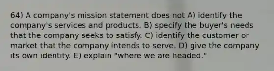 64) A company's mission statement does not A) identify the company's services and products. B) specify the buyer's needs that the company seeks to satisfy. C) identify the customer or market that the company intends to serve. D) give the company its own identity. E) explain "where we are headed."