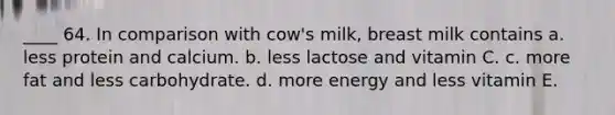 ____ 64. In comparison with cow's milk, breast milk contains a. less protein and calcium. b. less lactose and vitamin C. c. more fat and less carbohydrate. d. more energy and less vitamin E.