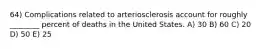 64) Complications related to arteriosclerosis account for roughly ________ percent of deaths in the United States. A) 30 B) 60 C) 20 D) 50 E) 25