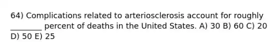 64) Complications related to arteriosclerosis account for roughly ________ percent of deaths in the United States. A) 30 B) 60 C) 20 D) 50 E) 25