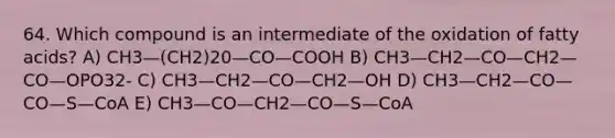 64. Which compound is an intermediate of the oxidation of fatty acids? A) CH3—(CH2)20—CO—COOH B) CH3—CH2—CO—CH2—CO—OPO32- C) CH3—CH2—CO—CH2—OH D) CH3—CH2—CO—CO—S—CoA E) CH3—CO—CH2—CO—S—CoA