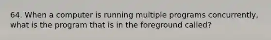 64. When a computer is running multiple programs concurrently, what is the program that is in the foreground called?