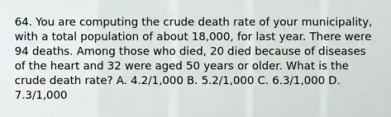 64. You are computing the crude death rate of your municipality, with a total population of about 18,000, for last year. There were 94 deaths. Among those who died, 20 died because of diseases of the heart and 32 were aged 50 years or older. What is the crude death rate? A. 4.2/1,000 B. 5.2/1,000 C. 6.3/1,000 D. 7.3/1,000