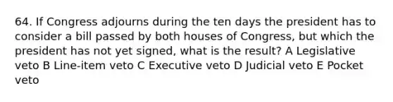 64. If Congress adjourns during the ten days the president has to consider a bill passed by both houses of Congress, but which the president has not yet signed, what is the result? A Legislative veto B Line-item veto C Executive veto D Judicial veto E Pocket veto