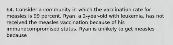 64. Consider a community in which the vaccination rate for measles is 99 percent. Ryan, a 2-year-old with leukemia, has not received the measles vaccination because of his immunocompromised status. Ryan is unlikely to get measles because