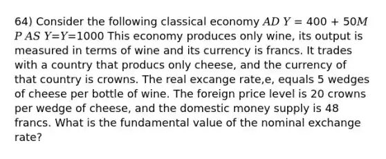 64) Consider the following classical economy 𝐴𝐷 𝑌 = 400 + 50𝑀 𝑃 𝐴𝑆 𝑌=𝑌=1000 This economy produces only wine, its output is measured in terms of wine and its currency is francs. It trades with a country that producs only cheese, and the currency of that country is crowns. The real excange rate,e, equals 5 wedges of cheese per bottle of wine. The foreign price level is 20 crowns per wedge of cheese, and the domestic money supply is 48 francs. What is the fundamental value of the nominal exchange rate?