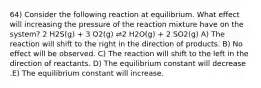 64) Consider the following reaction at equilibrium. What effect will increasing the pressure of the reaction mixture have on the system? 2 H2S(g) + 3 O2(g) ⇌2 H2O(g) + 2 SO2(g) A) The reaction will shift to the right in the direction of products. B) No effect will be observed. C) The reaction will shift to the left in the direction of reactants. D) The equilibrium constant will decrease .E) The equilibrium constant will increase.