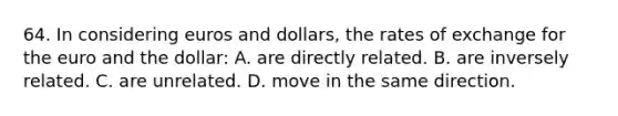 64. In considering euros and dollars, the rates of exchange for the euro and the dollar: A. are directly related. B. are inversely related. C. are unrelated. D. move in the same direction.