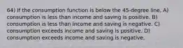 64) If the consumption function is below the 45-degree line, A) consumption is less than income and saving is positive. B) consumption is less than income and saving is negative. C) consumption exceeds income and saving is positive. D) consumption exceeds income and saving is negative.