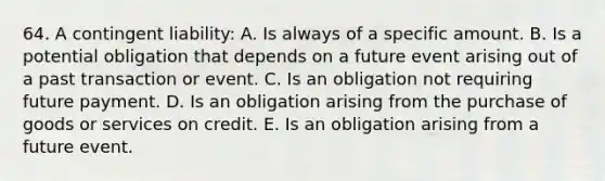 64. A contingent liability: A. Is always of a specific amount. B. Is a potential obligation that depends on a future event arising out of a past transaction or event. C. Is an obligation not requiring future payment. D. Is an obligation arising from the purchase of goods or services on credit. E. Is an obligation arising from a future event.