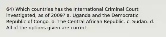 64) Which countries has the International Criminal Court investigated, as of 2009? a. Uganda and the Democratic Republic of Congo. b. The Central African Republic. c. Sudan. d. All of the options given are correct.