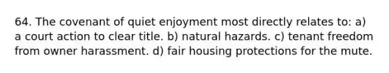 64. The covenant of quiet enjoyment most directly relates to: a) a court action to clear title. b) natural hazards. c) tenant freedom from owner harassment. d) fair housing protections for the mute.