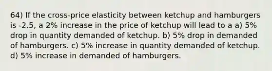 64) If the cross-price elasticity between ketchup and hamburgers is -2.5, a 2% increase in the price of ketchup will lead to a a) 5% drop in quantity demanded of ketchup. b) 5% drop in demanded of hamburgers. c) 5% increase in quantity demanded of ketchup. d) 5% increase in demanded of hamburgers.