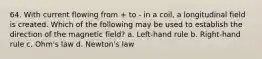 64. With current flowing from + to - in a coil, a longitudinal field is created. Which of the following may be used to establish the direction of the magnetic field? a. Left-hand rule b. Right-hand rule c. Ohm's law d. Newton's law