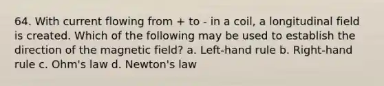 64. With current flowing from + to - in a coil, a longitudinal field is created. Which of the following may be used to establish the direction of the magnetic field? a. Left-hand rule b. Right-hand rule c. Ohm's law d. Newton's law