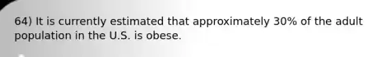 64) It is currently estimated that approximately 30% of the adult population in the U.S. is obese.