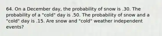 64. On a December day, the probability of snow is .30. The probability of a "cold" day is .50. The probability of snow and a "cold" day is .15. Are snow and "cold" weather <a href='https://www.questionai.com/knowledge/kTJqIK1isz-independent-events' class='anchor-knowledge'>independent events</a>?