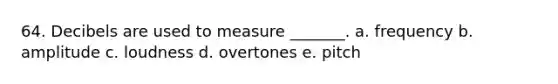 64. Decibels are used to measure _______. a. frequency b. amplitude c. loudness d. overtones e. pitch