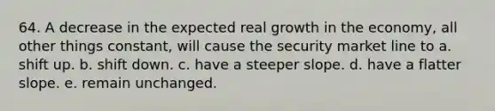 64. A decrease in the expected real growth in the economy, all other things constant, will cause the security market line to a. shift up. b. shift down. c. have a steeper slope. d. have a flatter slope. e. remain unchanged.