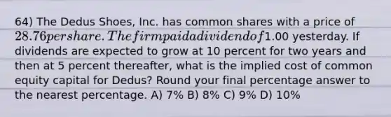 64) The Dedus Shoes, Inc. has common shares with a price of 28.76 per share. The firm paid a dividend of1.00 yesterday. If dividends are expected to grow at 10 percent for two years and then at 5 percent thereafter, what is the implied cost of common equity capital for Dedus? Round your final percentage answer to the nearest percentage. A) 7% B) 8% C) 9% D) 10%